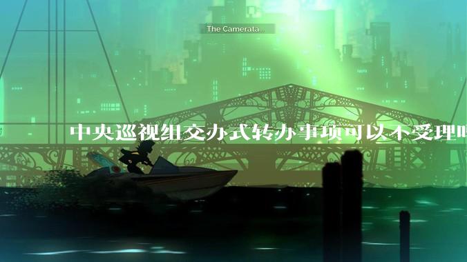 中央巡视组交办式转办事项可以不受理吗？